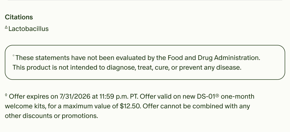Citations | &Delta;Lactobacillus | &deg;These statements have not been evaluated by the Food and Drug Administration. This product is not intended to diagnose, treat, cure, or prevent any disease. | &loz;Offer expires on 7/31/2026 at 11:59 p.m. PT. Offer valid on new DS-01&reg; one-month welcome kits, for a maximum value of $12.50. Offer cannot be combined with any other discounts or promotions.