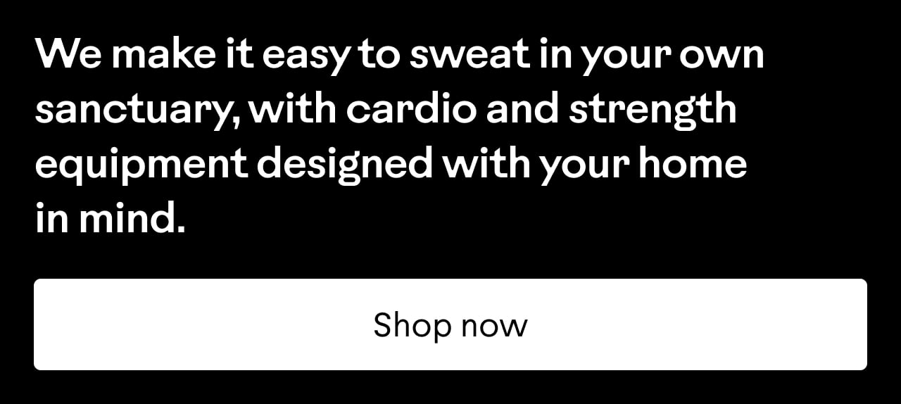 We make it easy to sweat in your own sanctuary, with cardio and strength equipment designed with your home in mind. Shop now.