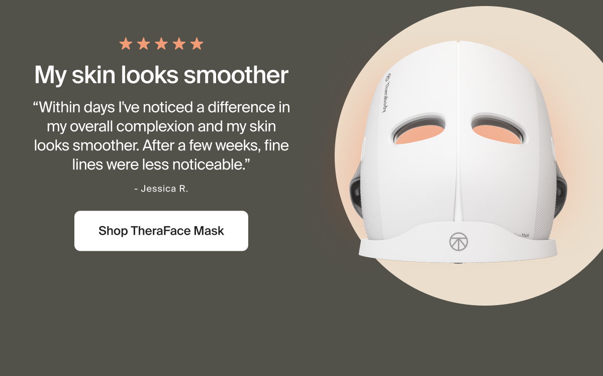 My skin looks smoother | &ldquo;Within days I've noticed a difference in my overall complexion and my skin looks smoother. After a few weeks, fine lines were less noticeable.&rdquo; | - Jessica R. | Shop TheraFace Mask
