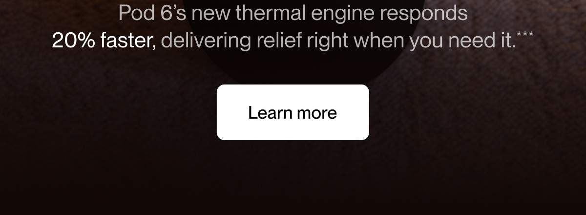 Pod 6&rsquo;s new thermal engine responds 20% faster, delivering relief right when you need it.***