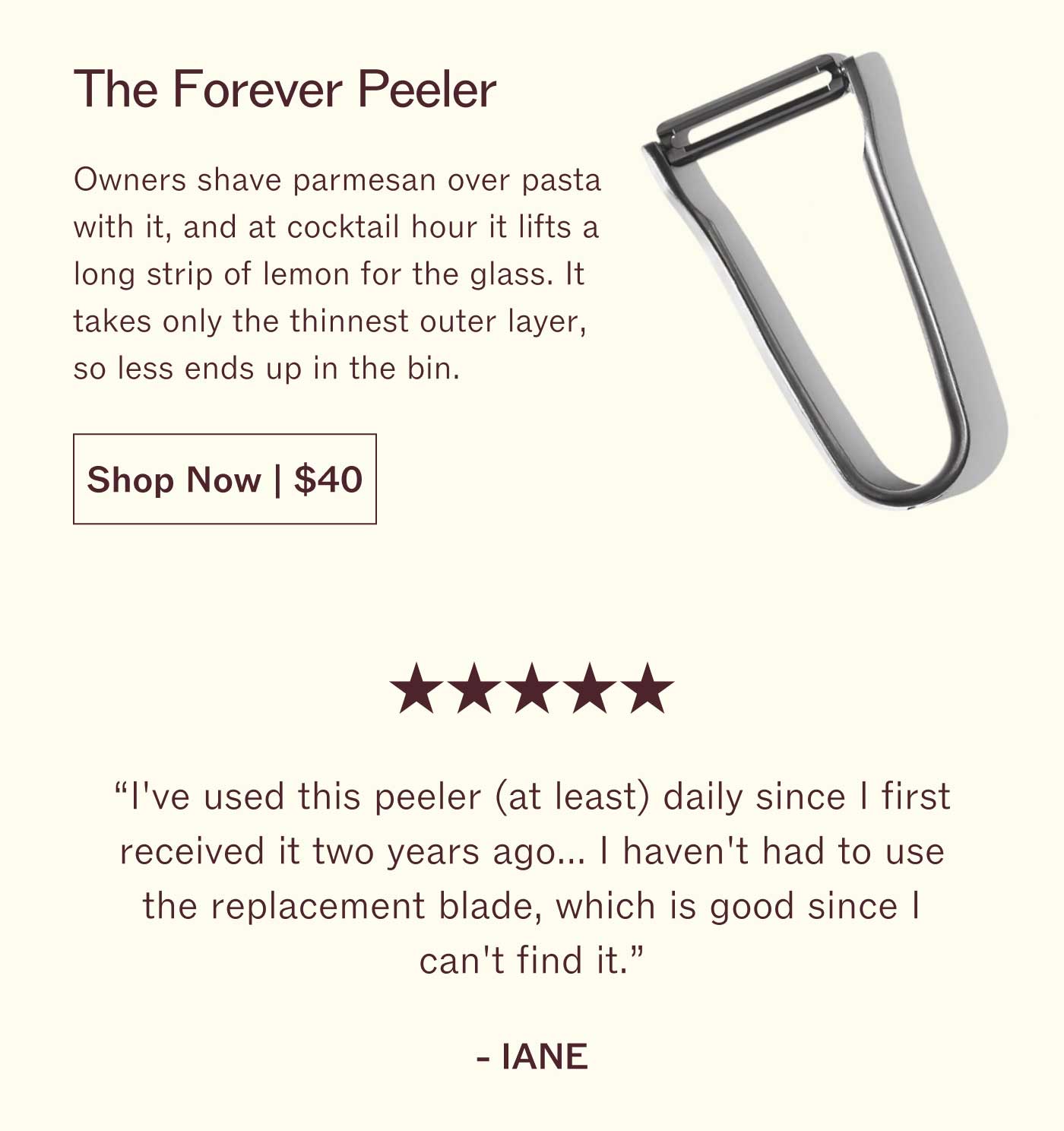 The Forever Peeler Owners shave parmesan over pasta with it, and at cocktail hour it lifts a long strip of lemon for the glass. It takes only the thinnest outer layer, so less ends up in the bin. Shop Now | $40  ★★★★★ "I've used this peeler (at least) daily since I first received it two years ago... I haven't had to use the replacement blade, which is good since I can't find it."  IANE