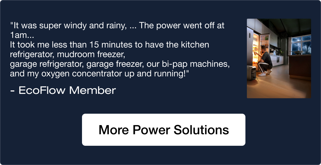 """It was super windy and rainy, ... The power went off at 1am... It took me less than 15 minutes to have the kitchen refrigerator, mudroom freezer, garage refrigerator, garage freezer, our bi-pap machines, and my oxygen concentrator up and running!"" - EcoFlow Member" More Power Solutions	