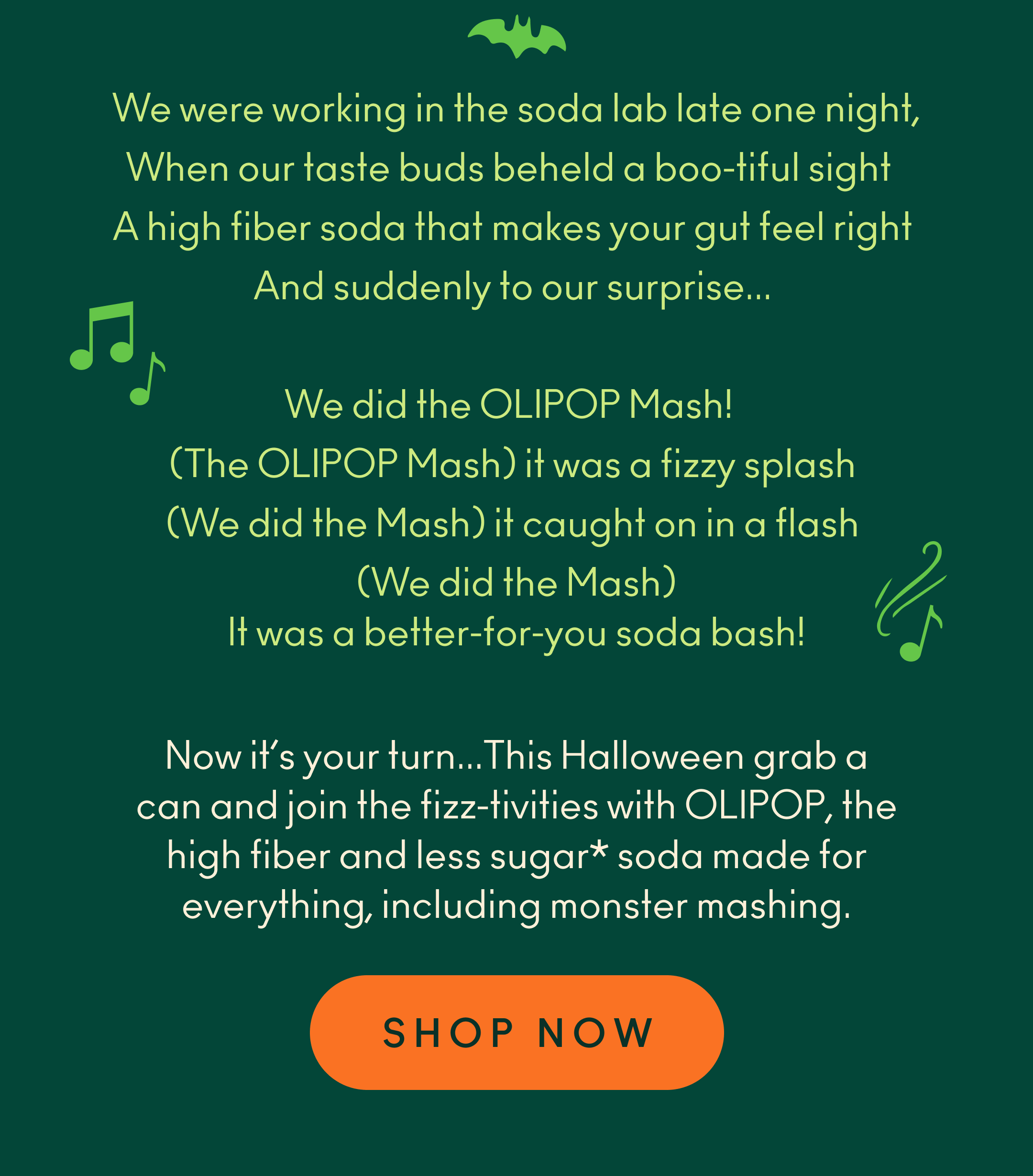 We were working in the soda lab late one night, when our taste buds beheld a boo-tiful sight. A high fiber soda that makes your gut feel right. And suddenly to our surprise... We did the OLIPOP Mash! (The OLIPOP Mash) it was a fizzy splash! (We did the Mash) it caught on in a flash! (We did the Mash) It was a better-for-you soda bash! Now it&rsquo;s your turn... This Halloween grab a can and join the fizz-tivities with OLIPOP, the high fiber and less sugar* soda made for everything, including monster mashing.  