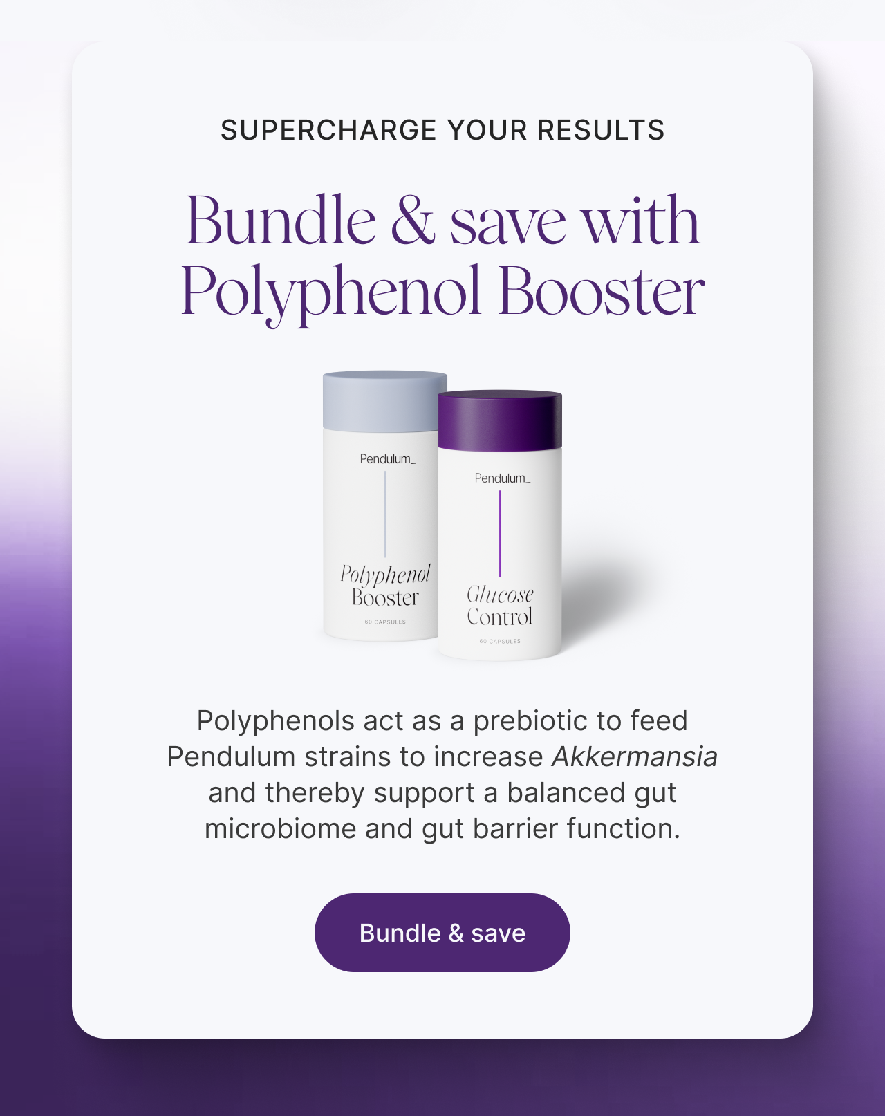 Supercharge Your Results: Bundle & save with Polyphenol Booster -- Polyphenols act as a prebiotic to feed Pendulum strains to increase Akkermansia and thereby support a balanced gut microbiome and gut barrier function. Bundle & save