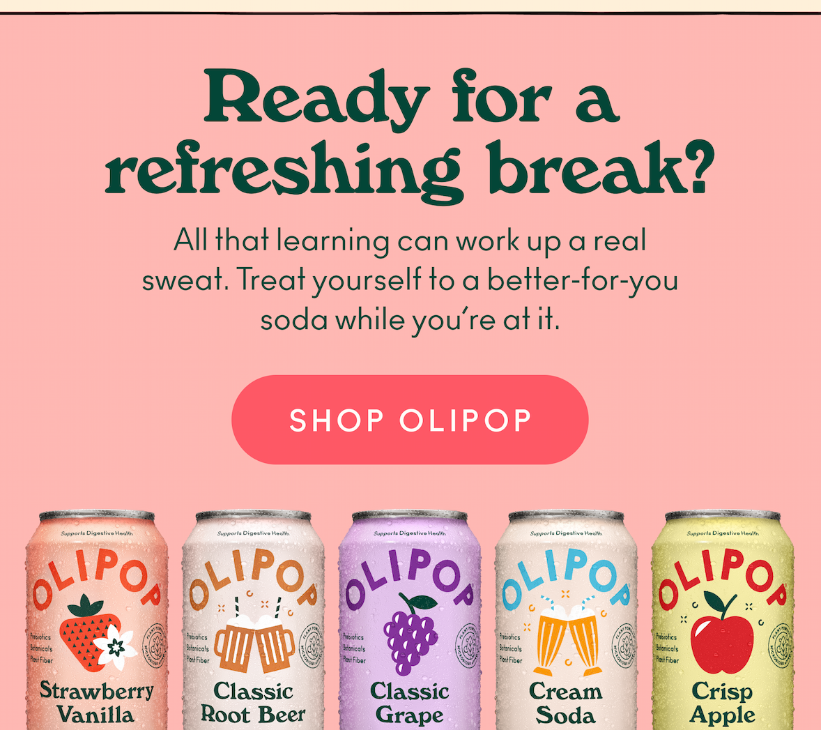 Ready for a Refreshing Break? After all that good reading, it's time for a well-deserved reward. Wash down your good work with a refreshing, delicious OLIPOP.