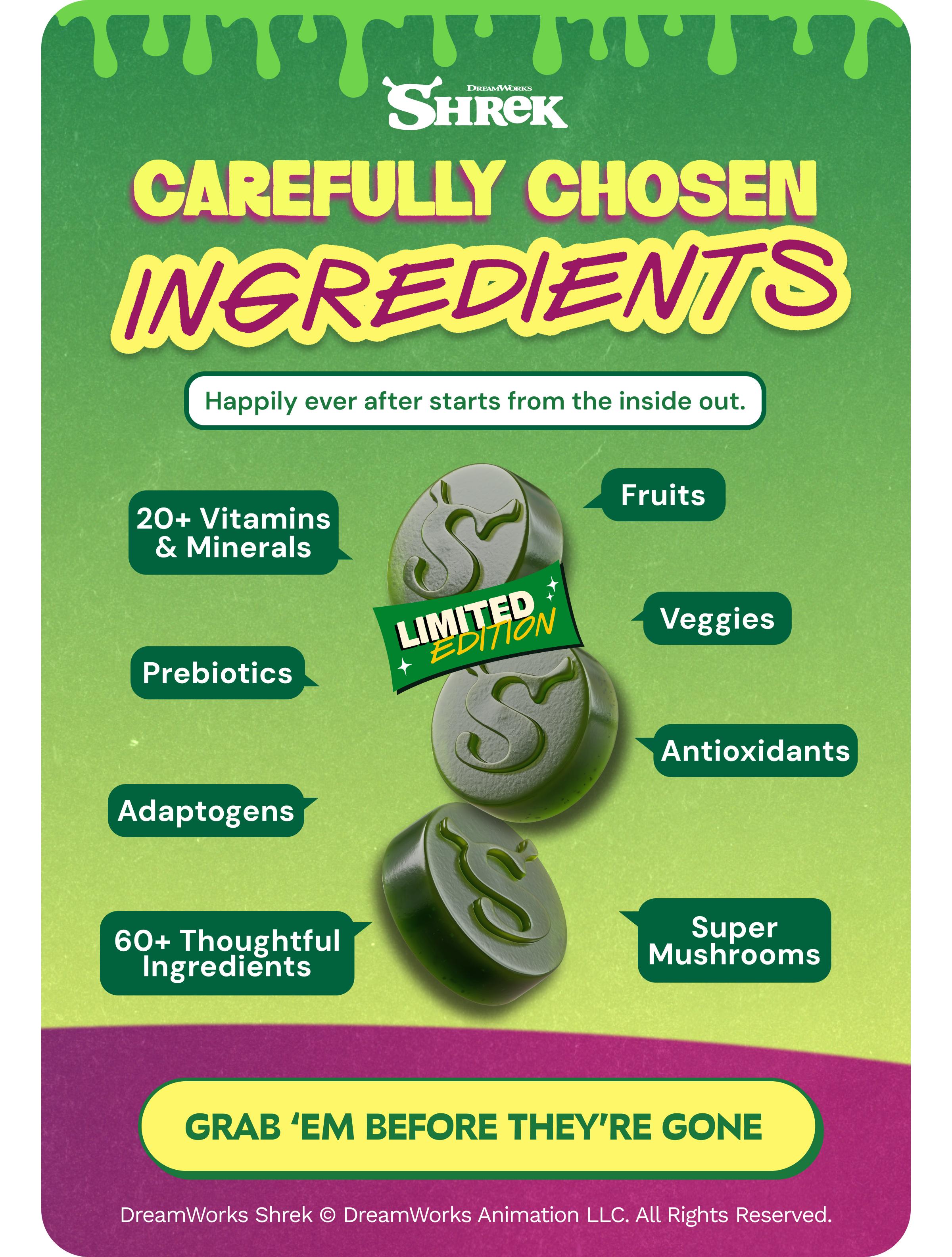Dreamworks Shrek. Carefully Chosen Ingredients. Happily Ever after Starts from the Inside out. 20+ Vitamins & Minerals. Prebiotics. Adaptogens. 60+ Thoughtful Ingredients. Fruits. Veggies. Antioxidants. Super Mushrooms. Limited Edition. Button: Grab &lsquo;Em before They&rsquo;re Gone. Dreamworks Shrek &copy; Dreamworks Animation Llc. All Rights Reserved.