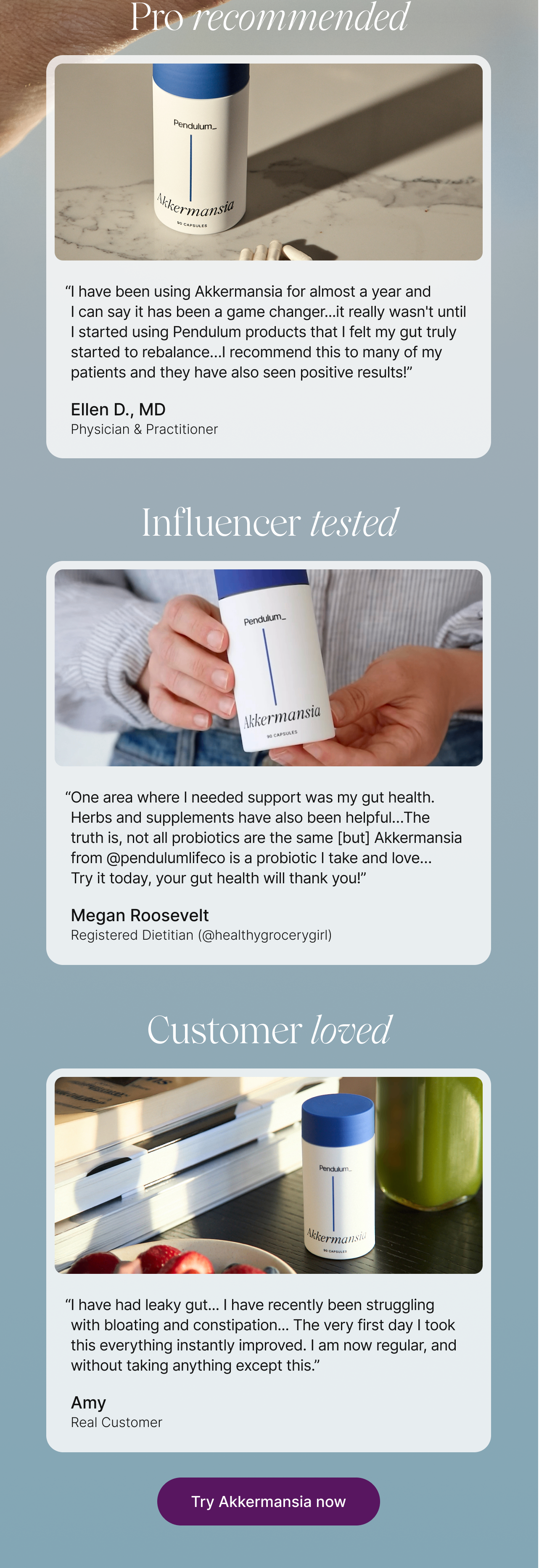 Pro recommended. Ellen D., MD, Physician & Practitioner: 'I have been using Akkermansia for almost a year and I can say it has been a game changer...it really wasn't until I started using Pendulum products that I felt my gut truly started to rebalance...I recommend this to many of my patients and they have also seen positive results!' Influencer tested. Megan Roosevelt, Registered Dietitian (@healthygrocerygirl): 'One area where I needed support was my gut health. Herbs and supplements have also been helpful...The truth is, not all probiotics are the same but Akkermansia from @pendulumlifeco is a probiotic I take and love...Try it today, your gut health will thank you!' Customer loved. Amy, Real Customer: 'I have had leaky gut...I have recently been struggling with bloating and constipation...The very first day I took this everything instantly improved. I am now regular, and without taking anything except this.' Try Akkermansia now.