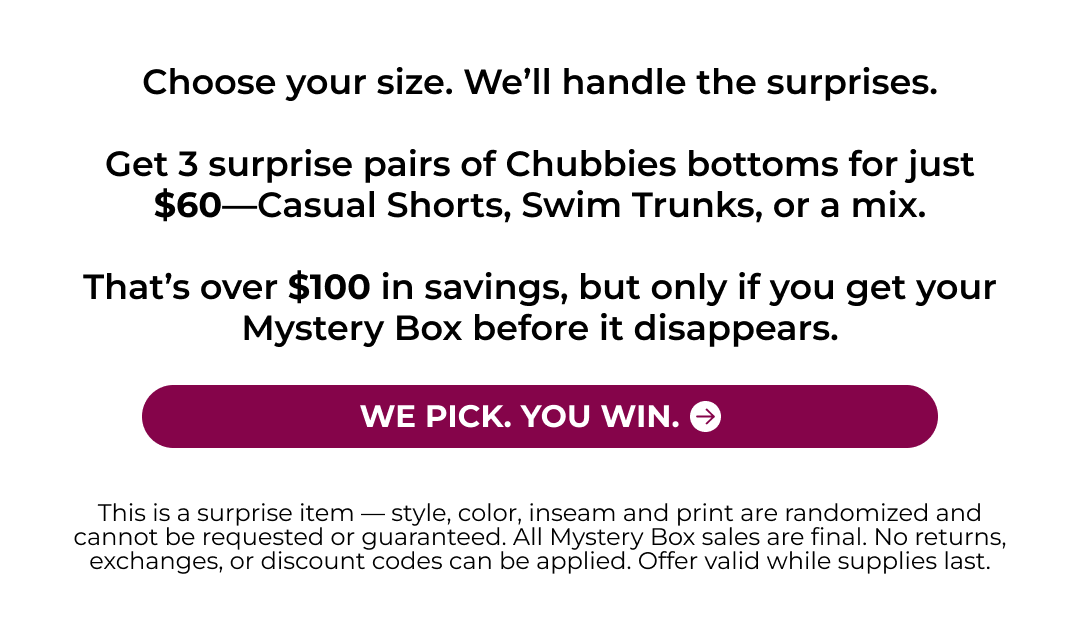 Choose your size. We&rsquo;ll handle the surprises.  Get 3 surprise pairs of Chubbies bottoms for just $60&mdash;Casual Shorts, Swim Trunks, or a mix.  That&rsquo;s over $100 in savings, but only if you get your Mystery Box before it disappears.