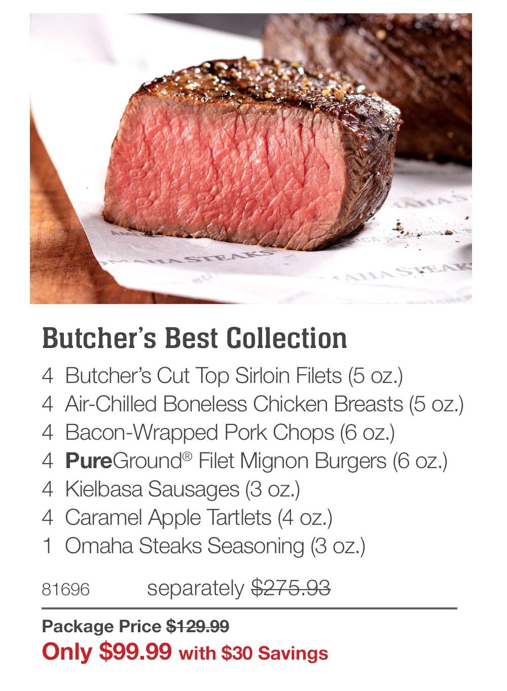 Butcher's Best Collection
4 Butcher's Cut Top Sirloin Filets (5 oz.)
4 Air-Chilled Boneless Chicken Breasts (5 oz.)
4 Bacon-Wrapped Pork Chops (6 oz.)
4 PureGround&reg; Filet Mignon Burgers (6 oz.)
4 Kielbasa Sausages (3 oz.)
4 Caramel Apple Tartlets (4 oz.)
1 Omaha Steaks Seasoning (3 oz.)
81696
separately $275.93
Package Price $129.99
Only $99.99 with $30 Savings
