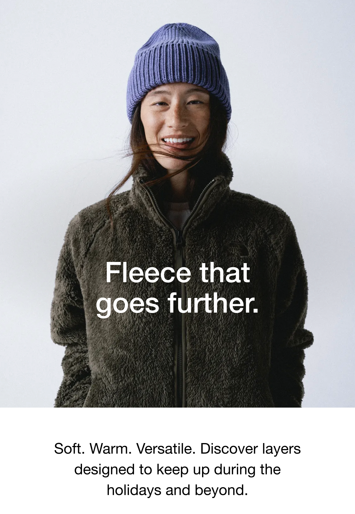 Fleece that goes further. Soft. Warm. Versatile. Discover layers designed to keep up during the holidays and beyond.