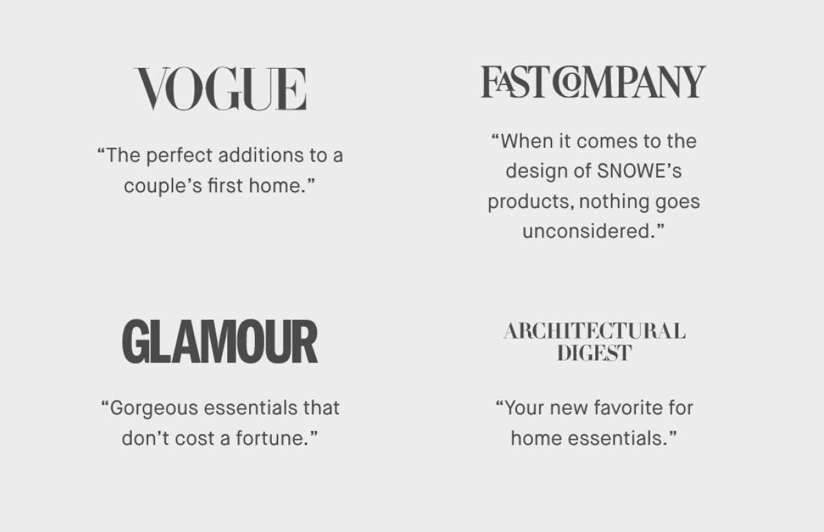 ⚈ Vogue &ldquo;The perfect additions to a couple&rsquo;s first home.&rdquo;  ⚈ Fast Company &ldquo;When it comes to the design of SNOWE&rsquo;s products, nothing goes unconsidered.&rdquo;  ⚈ Glamour &ldquo;Gorgeous essentials that don&rsquo;t cost a fortune.&rdquo;   ⚈ Architectural Digest &ldquo;Your new favorite for home essentials.&rdquo;