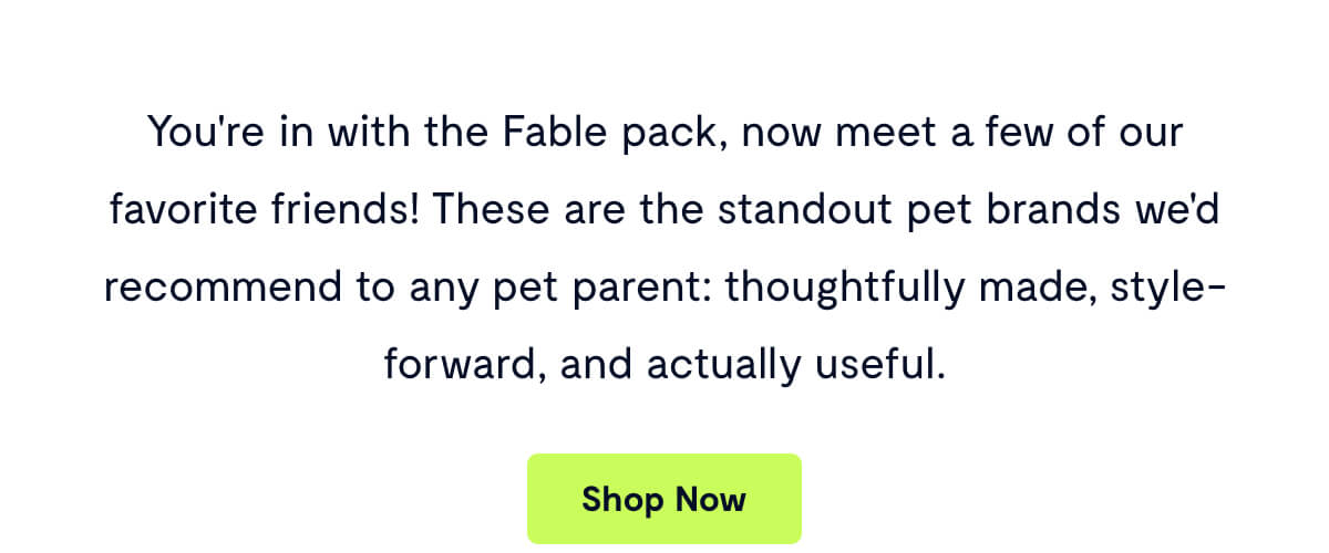 You're in with the Fable pack, now meet a few of our favorite friends! These are the standout pet brands we'd recommend to any pet parent: thoughtfully made, style-forward, and actually useful.