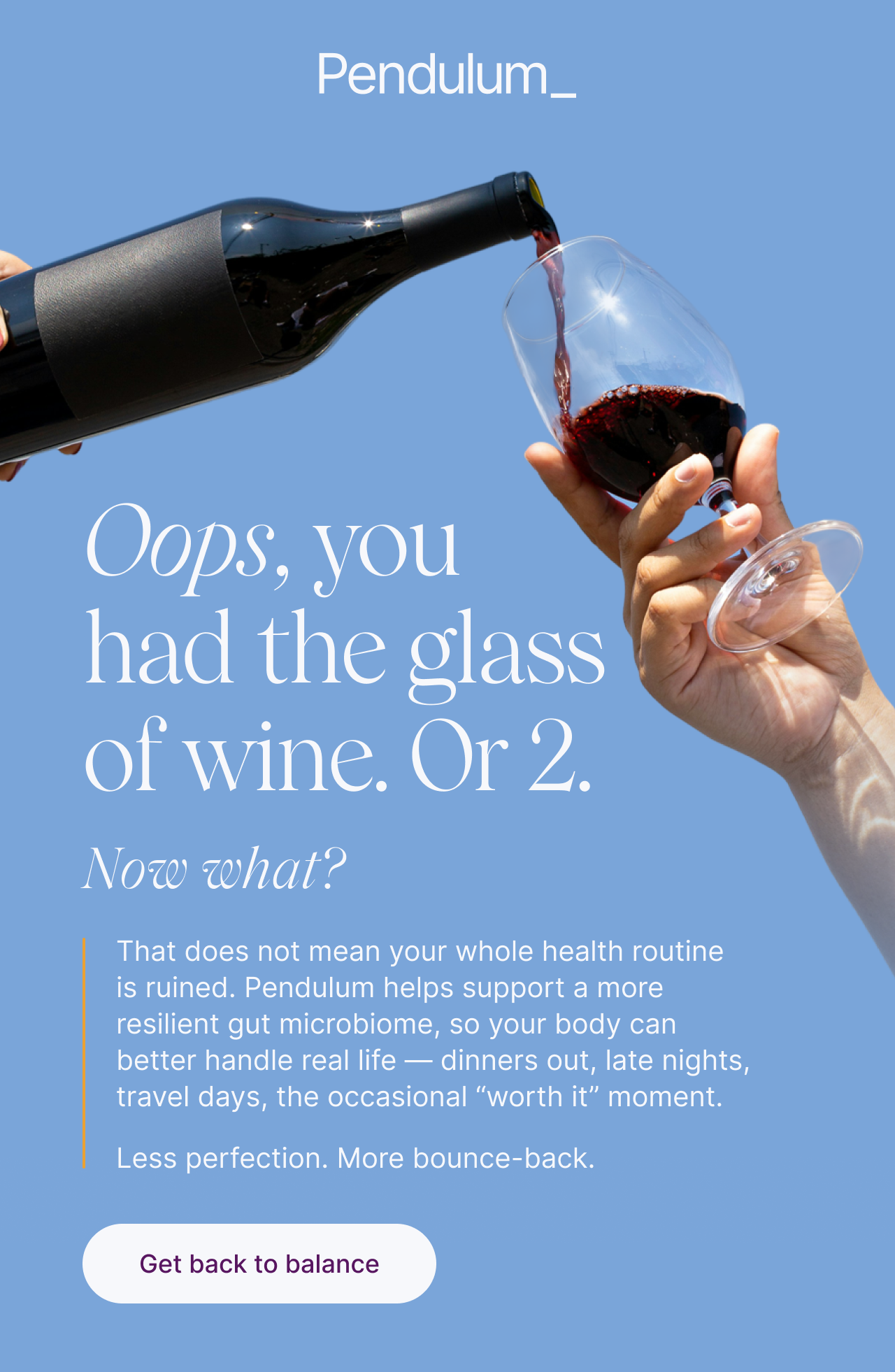Oops, you had the glass of wine. Or 2. Now what? That does not mean your whole health routine is ruined. Pendulum helps support a more resilient gut microbiome.