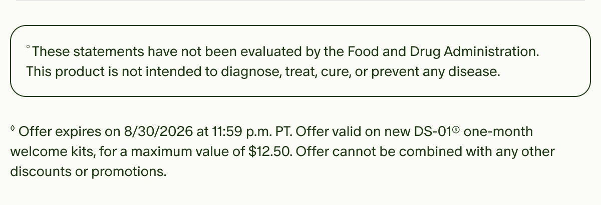 &deg;These statements have not been evaluated by the Food and Drug Administration. This product is not intended to diagnose, treat, cure, or prevent any disease. | &loz;Offer expires on 8/30/2026 at 11:59 p.m. PT. Offer valid on new DS-01&reg; one-month welcome kits, for a maximum value of $12.50. Offer cannot be combined with any other discounts or promotions.
