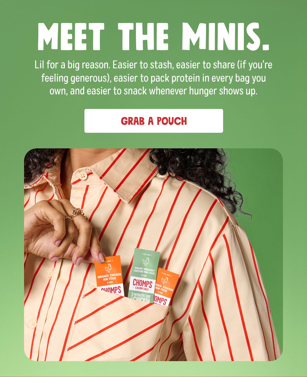 Meet the minis. Lil for a big reason. Easier to stash, easier to share (if you're feeling generous), easier to pack protein in every bag you own, and easier to snack whenever hunger shows up. Grab a pouch