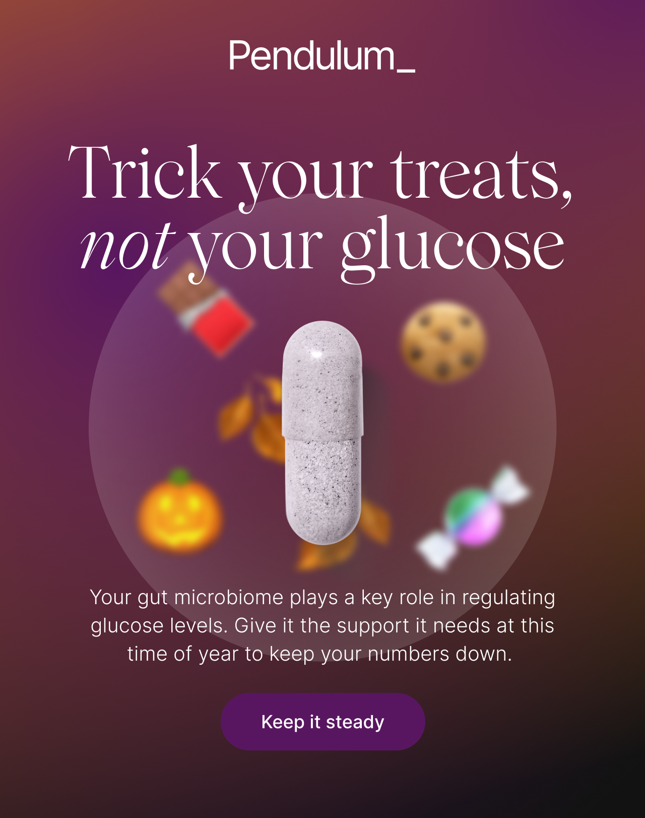 Trick your treats, not your glucose. Your gut microbiome plays a key role in regulating glucose levels. Give it the support it needs at this time of year to keep your numbers down. Keep it steady.