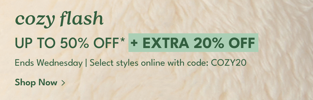 cozy flash UP TO 50% OFF* | + EXTRA 20% OFF | Ends Monday | Select styles online with code: COZY20 | Shop Now >