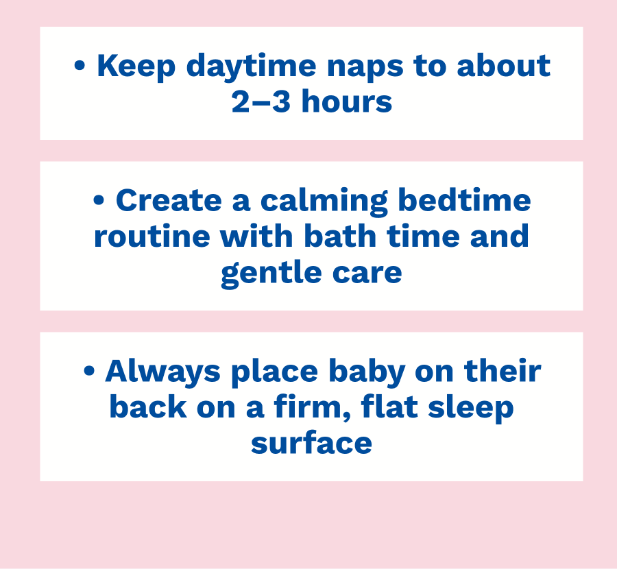 &bull; Keep daytime naps to about 2&ndash;3 hours &bull; Create a calming bedtime routine with bath time and gentle care &bull; Always place baby on their back on a firm, flat sleep surface