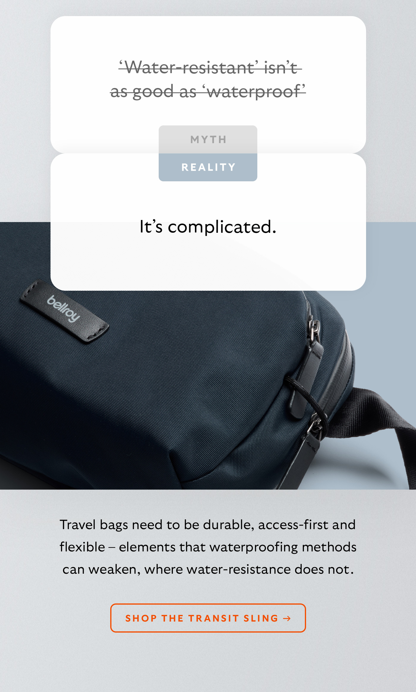 [Header] MYTH: &lsquo;Water-resistant&rsquo; isn&rsquo;t as good as &lsquo;waterproof&rsquo; [Header] REALITY: It&rsquo;s complicated. [Blurb] Travel bags need to be durable, access-first and flexible &ndash; elements that waterproofing methods can weaken, where water-resistance does not. CTA Shop the Transit Sling