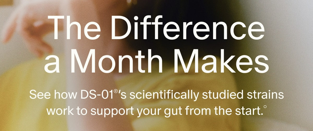The Difference a Month Makes | See how DS-01&reg;&rsquo;s scientifically studied strains work to support your gut from the start.&deg;