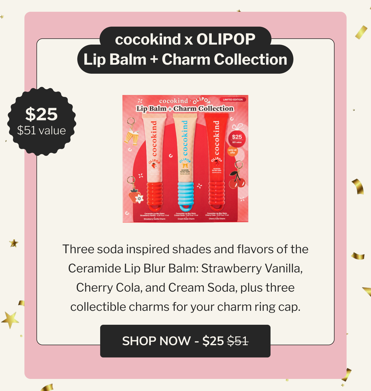 cocokind x OLIPOP Lip Balm + Charm Collection | $25 | $51 value | Three soda inspired shades and flavors of the Ceramide Lip Blur Balm: Strawberry Vanilla, Cherry Cola, and Cream Soda, plus three collectible charms for your charm ring cap. | SHOP NOW - $25 $51