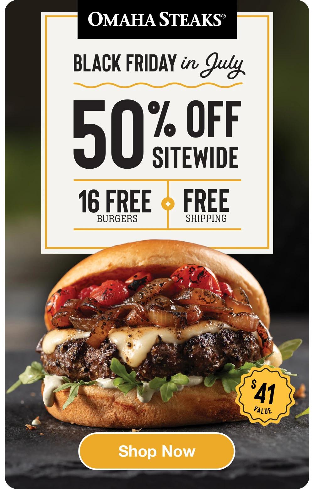 OMAHA STEAKS&reg;
BLACK FRIDAY in July 
50% OFF
SITEWIDE
16 FREE
FREE
BURGERS
SHIPPING
$41 VALUE
Shop Now
