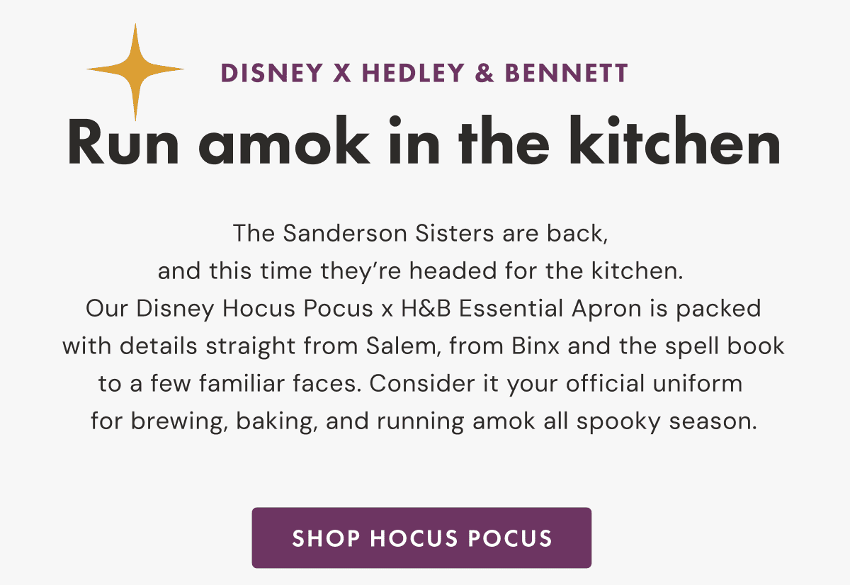DISNEY X HEDLEY & BENNETT | Run amok in the kitchen | The Sanderson Sisters are back, and this time they&rsquo;re headed for the kitchen. | Our Disney Hocus Pocus x H&B Essential Apron is packed with details straight from Salem, from Binx and the spell book to a few familiar faces. | Consider it your official uniform for brewing, baking, and running amok all spooky season. | SHOP HOCUS POCUS