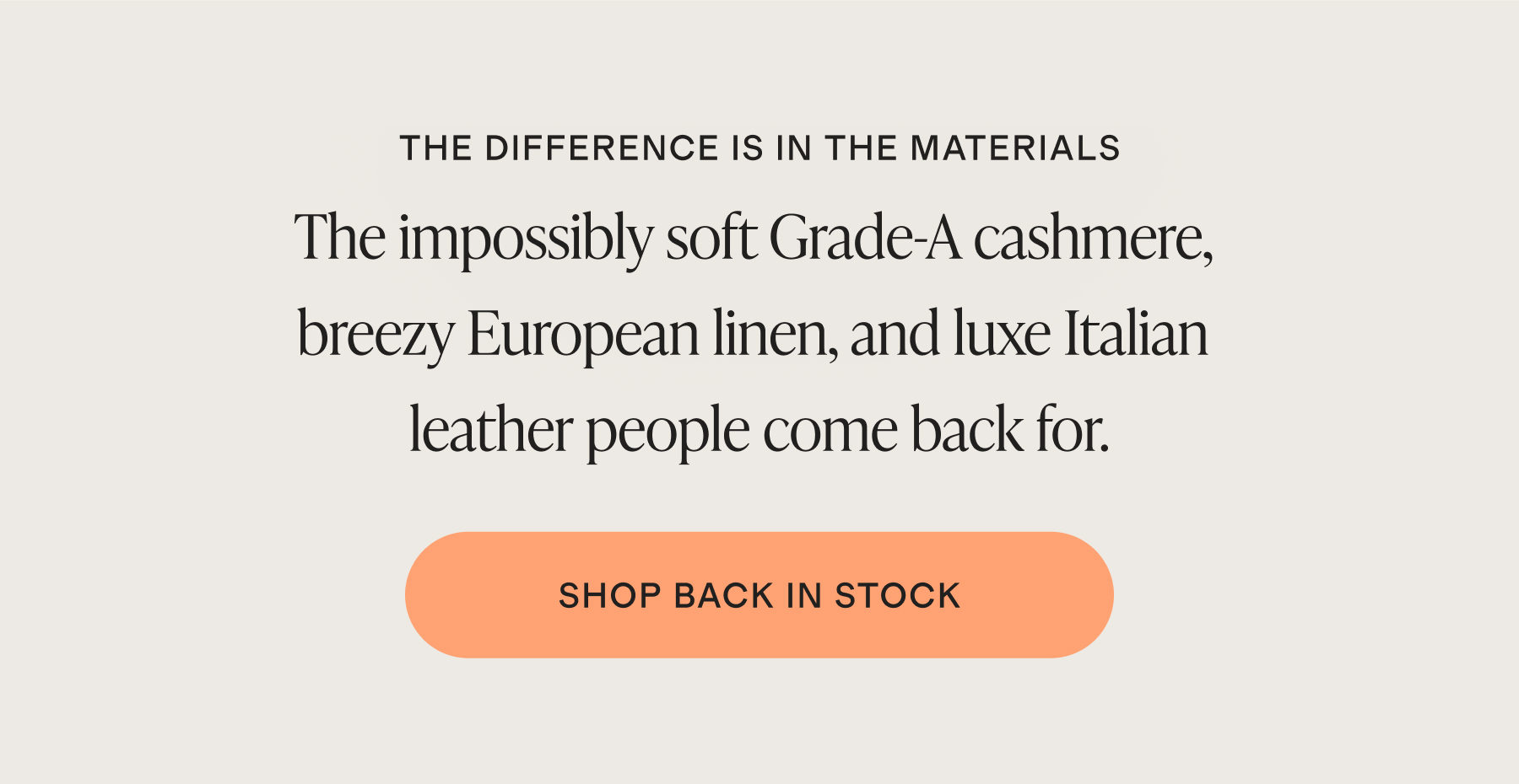 THE DIFFERENCE IS IN THE MATERIALS | The impossibly soft Grade-A cashmere, breezy European linen, and luxe Italian leather people come back for. | SHOP BACK IN STOCK