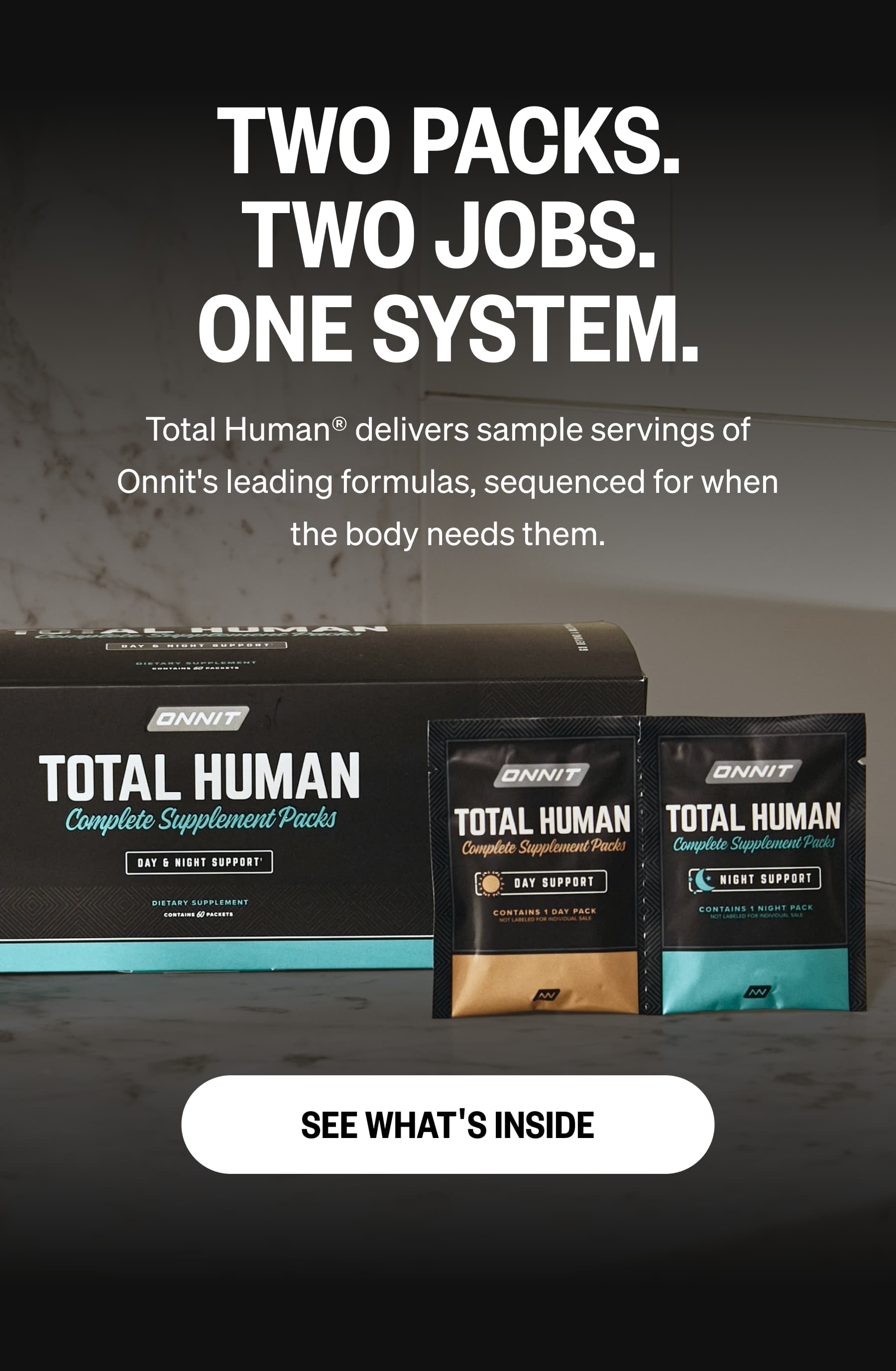 TWO PACKS. TWO JOBS. ONE SYSTEM. Total Human&reg; delivers sample servings of Onnit's leading formulas, sequenced for when the body needs them. SEE WHAT'S INSIDE