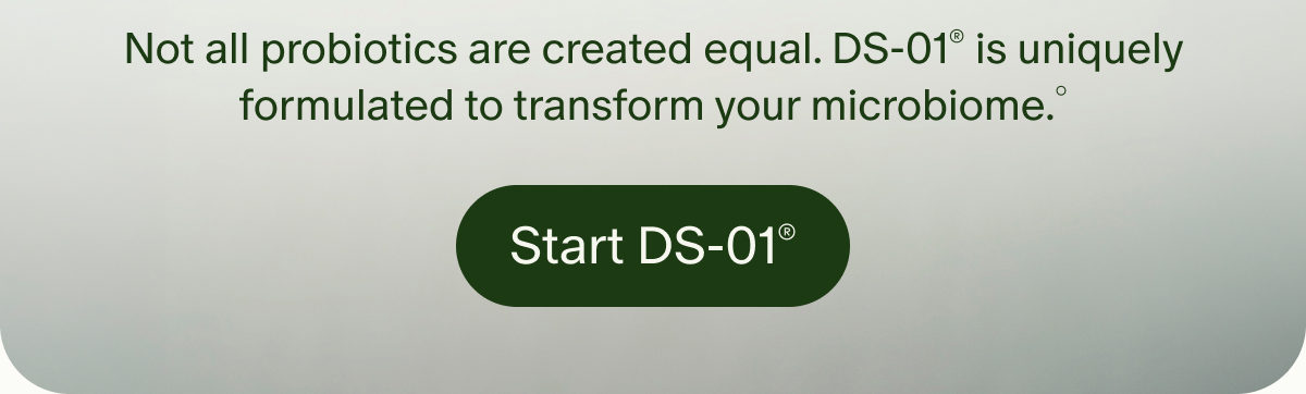Not all probiotics are created equal. DS-01&reg; is uniquely formulated to transform your microbiome.&deg; | Start DS-01&reg;