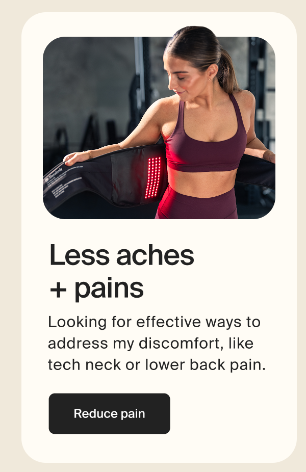 Less aches + pains | Looking for effective ways to address my discomfort, like tech neck or lower back pain. | Reduce pain