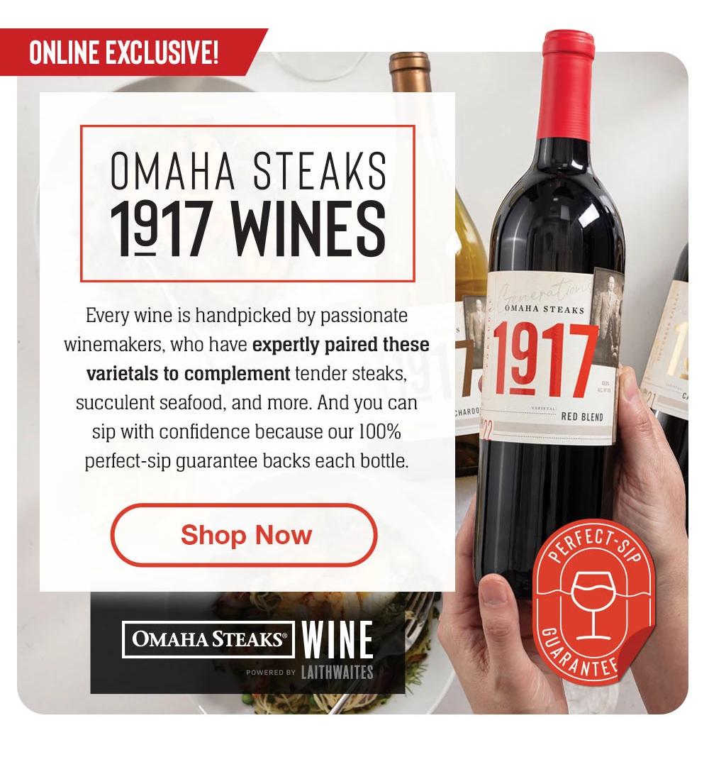 Online Exclusive - OMAHA STEAKS 1917 WINES | Every wine is handpicked by passionate winemakers, who have expertly paired these varietals to complement tender steaks, succulent seafood, and more. And you can sip with confiedence because our 100% perfect-sip guarantee backs each bottle. || Shop Now || OMAHA STEAKS&reg; WINE POWERED BY LAITHWAITES | Perfect-Sip Guarantee