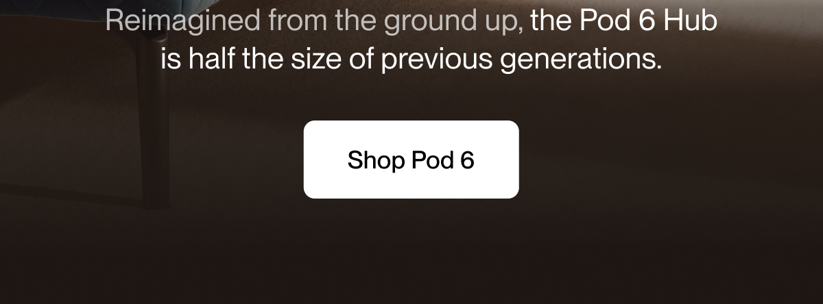 Reimagined from the ground up, the Pod 6 Hub is half the size of previous generations.