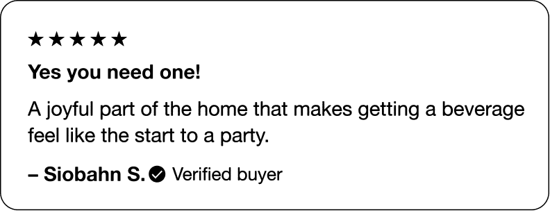 Yes you need one! A joyful part of the home that makes getting a beverage feel like the start to a party. &ndash; Siobahn S., Verified buyer