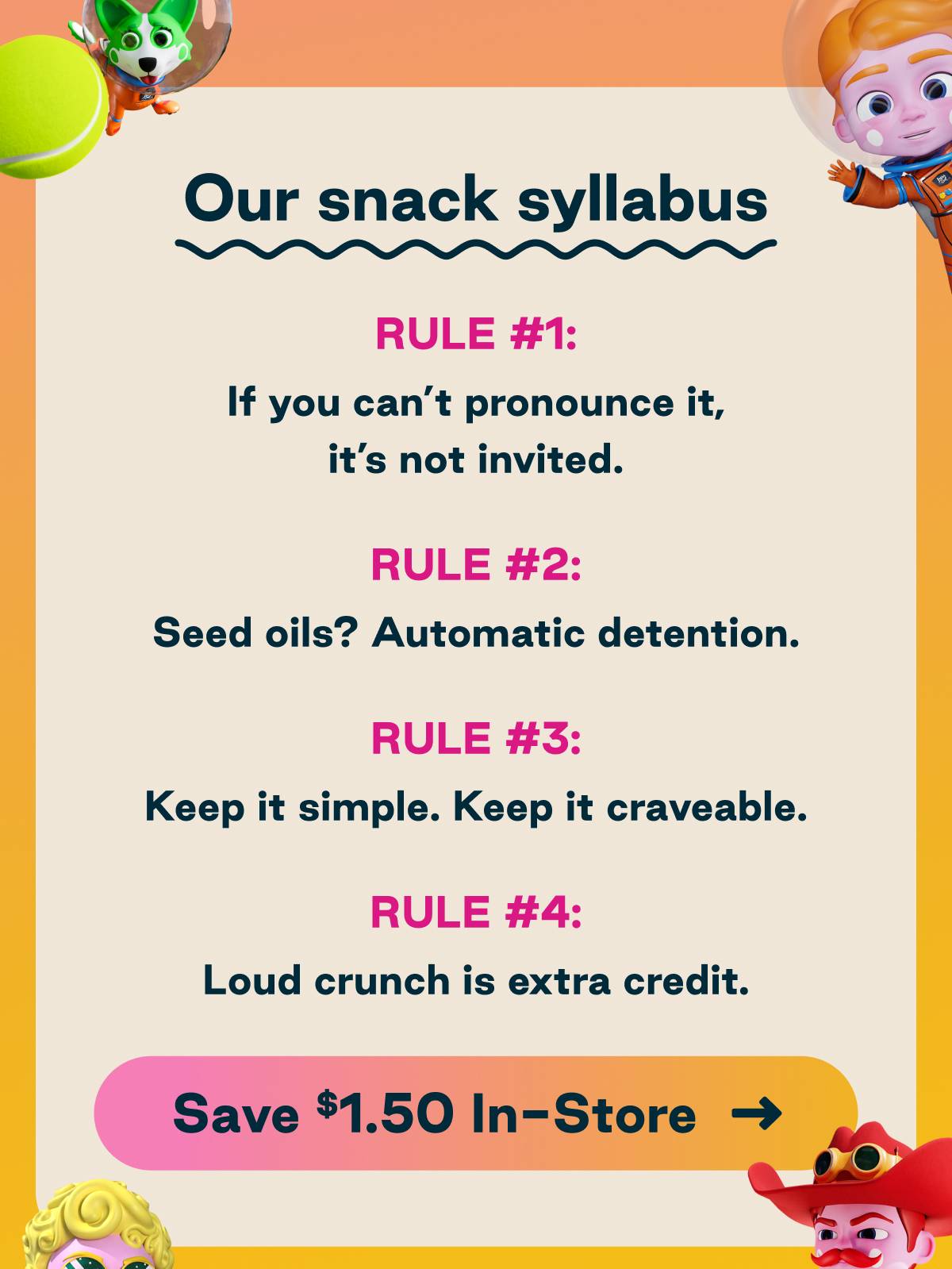 Our snack syllabus. Rule #1: If you can't pronounce it, it's not invited. Rule #2 Seed oils? Automatic detention. Rule #3 Keep it simple. Keep it craveable. Rule #4 Loud crunch is extra credit.