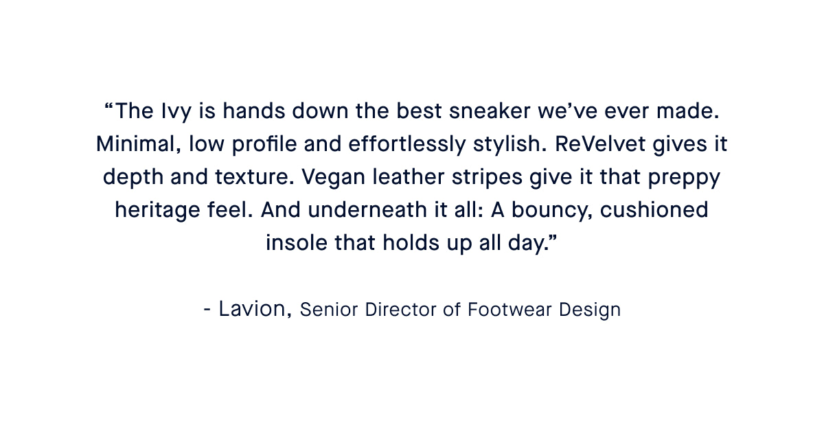 &ldquo;The Ivy Sneaker is a natural extension of our flats&mdash;minimal, low profile and never boring. ReVelvet&trade; gives it depth and texture. Vegan leather stripes give it that preppy heritage feel. And underneath it all: A bouncy, cushioned insole that holds up all day.&rdquo; &ndash; Caroline, Head of Shoe Design