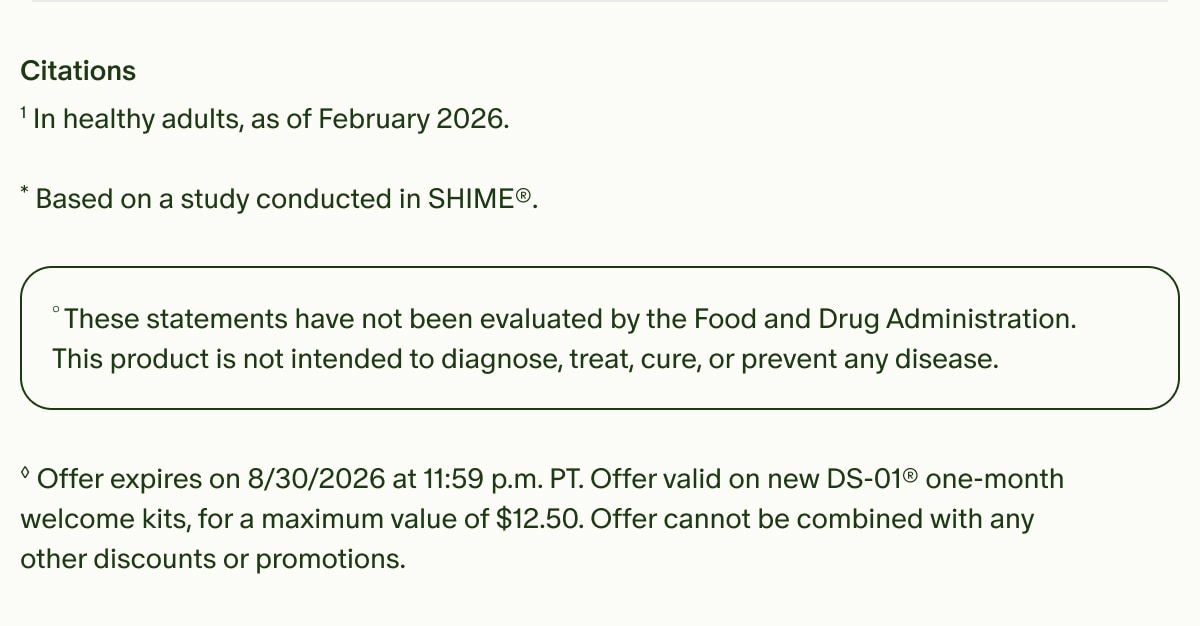 Citations | &sup1;In healthy adults, as of February 2026. | *Based on a study conducted in SHIME&reg;. | &deg;These statements have not been evaluated by the Food and Drug Administration. This product is not intended to diagnose, treat, cure, or prevent any disease. | &loz;Offer expires on 8/30/2026 at 11:59 p.m. PT. Offer valid on new DS-01&reg; one-month welcome kits, for a maximum value of $12.50. Offer cannot be combined with any other discounts or promotions.