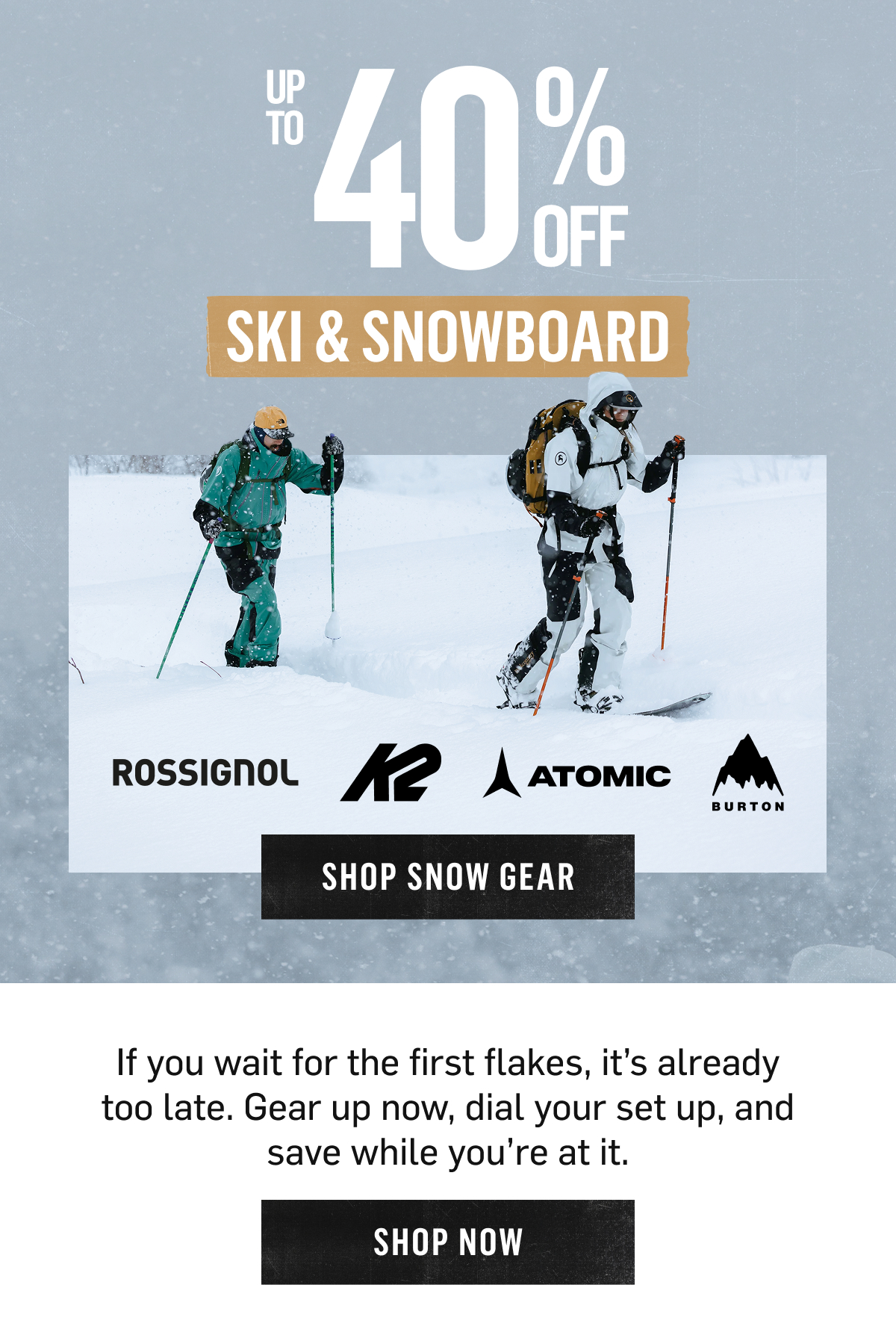 Up to 40% Off Ski & Snowboard from Rossignol, K2, Atomic, Burton. If you wait for the first flakes, it's already too late, gear up now and save. Shop Now!
