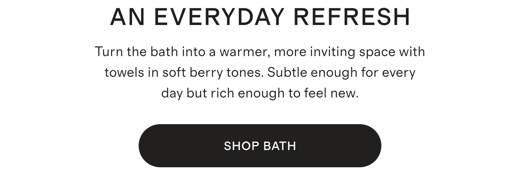 AN EVERYDAY REFRESH | Turn the bath into a warmer, more inviting space with towels in soft berry tones. Subtle enough for every day but rich enough to feel new. | SHOP NOW