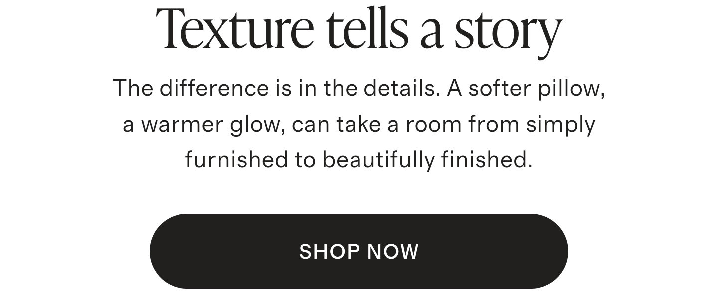 Texture tells a story | The difference is in the details. A softer pillow, a warmer glow, can take a room from simply furnished to beautifully finished. | SHOP NOW