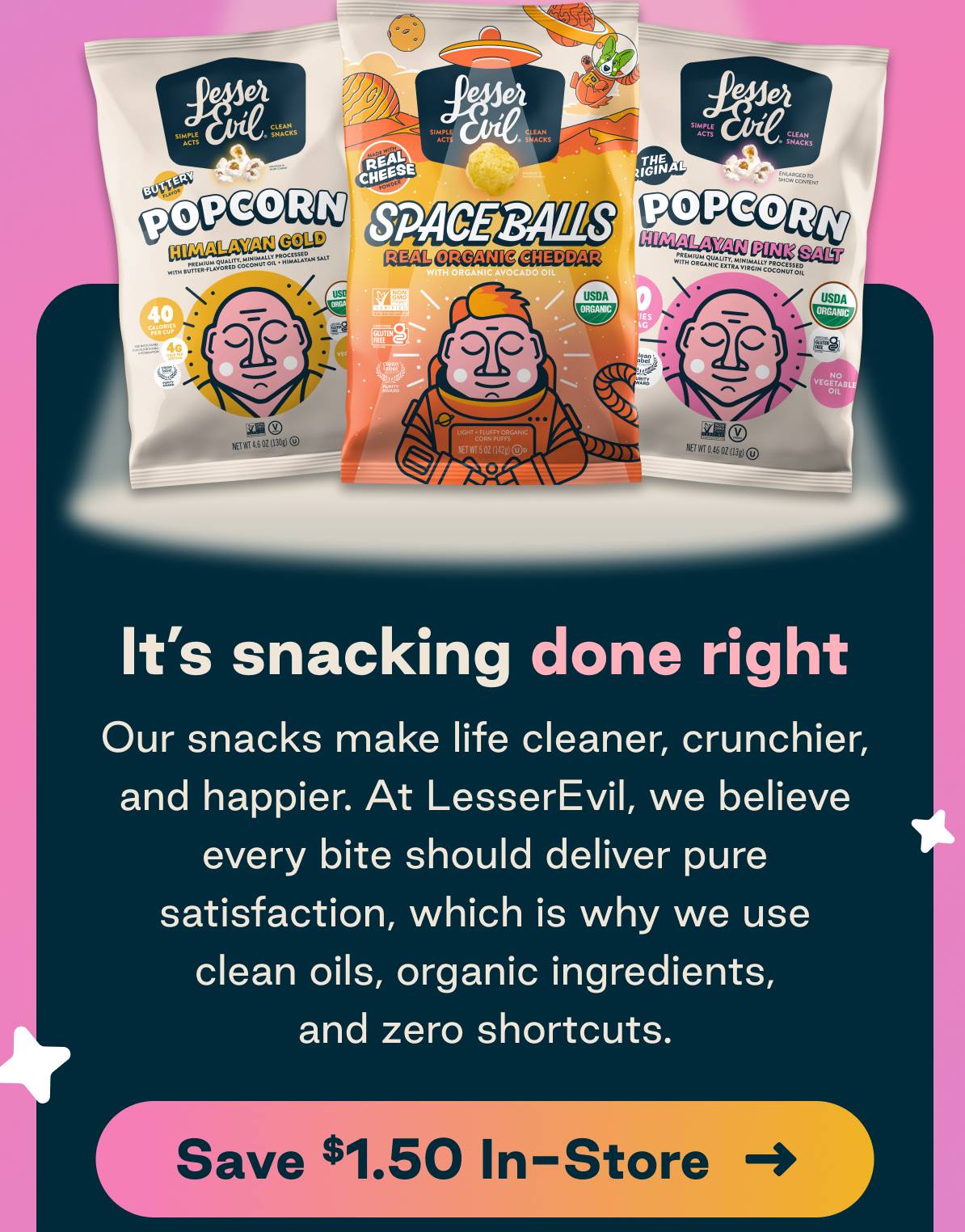 It's snacking done right. Our snacks make life cleaner, crunchier, and happier. At LesserEvil, we believe every bite should deliver pure satisfaction, which is why we use clean oils, organic ingredients, and zero shortcuts. Save $1.50 In-Store   