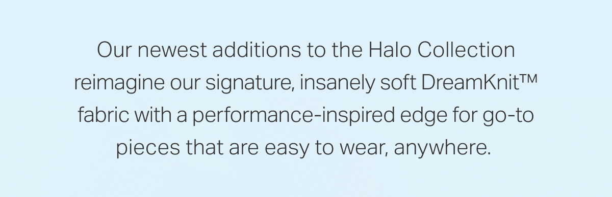Our newest additions to the Halo Collection reimagine our signature, insanely soft DreamKnit&trade; fabric with a performance-inspired edge for go-to pieces that are easy to wear, anywhere.