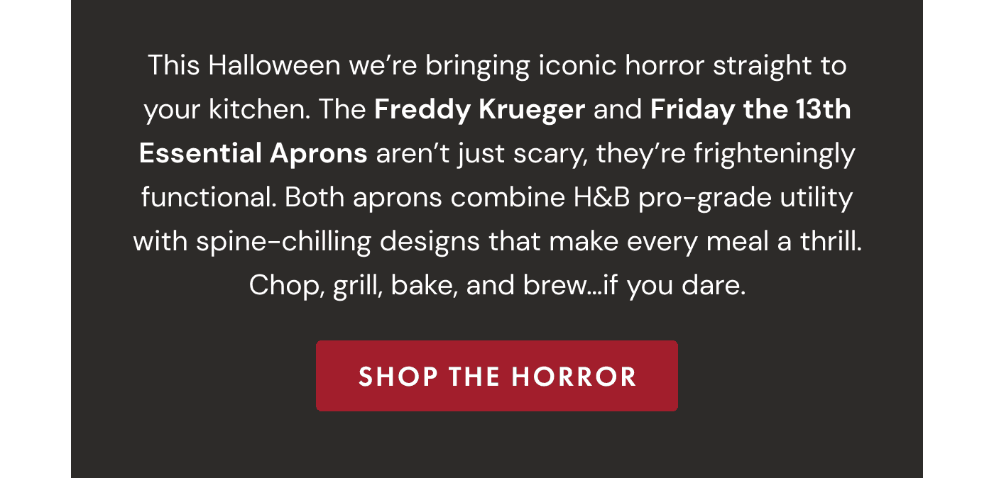 This Halloween we&rsquo;re bringing iconic horror straight to your kitchen. The Freddy Krueger and Friday the 13th Essential Aprons aren&rsquo;t just scary, they&rsquo;re frighteningly functional. Both aprons combine H&B pro-grade utility with spine-chilling designs that make every meal a thrill. Chop, grill, bake, and brew&hellip;if you dare. | SHOP THE HORROR