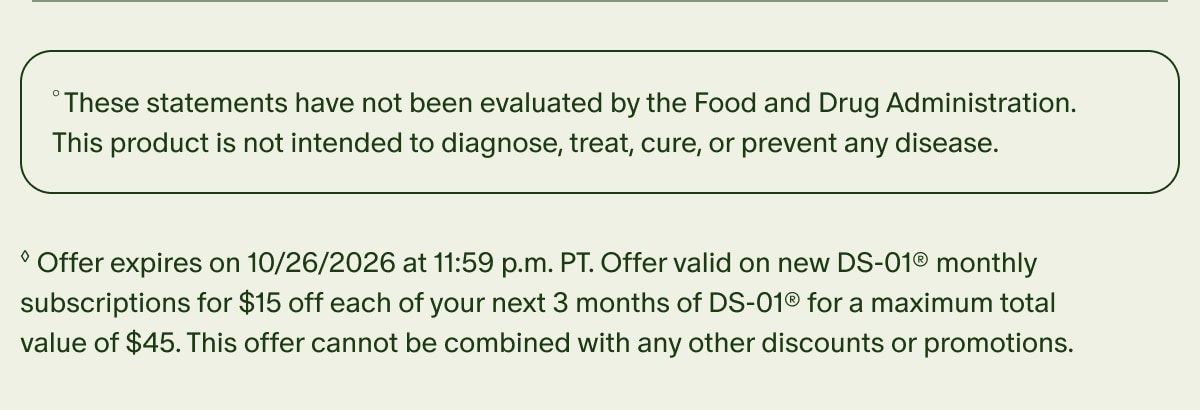&deg;These statements have not been evaluated by the Food and Drug Administration. This product is not intended to diagnose, treat, cure, or prevent any disease. | &loz;Offer expires on 10/26/2026 at 11:59 p.m. PT. Offer valid on new DS-01&reg; monthly subscriptions for $15 off each of your next 3 months of DS-01&reg; for a maximum total value of $45. This offer cannot be combined with any other discounts or promotions.