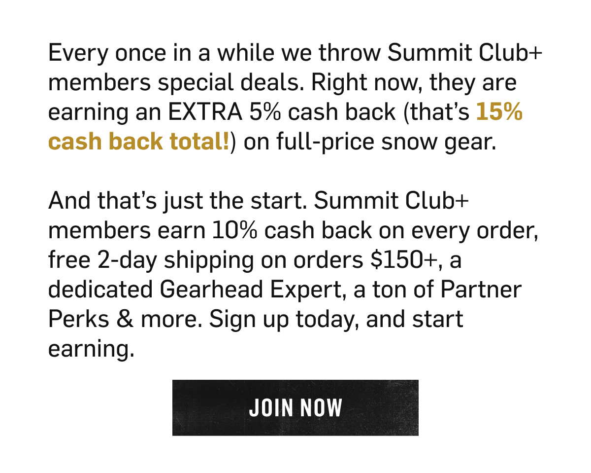 Summit Club+ members earn an extra 5% cash back, 15% total, on full-price snow gear, plus 10% cash back on every order, free 2-day shipping on $150+, and a dedicated Gearhead Expert. Join Now