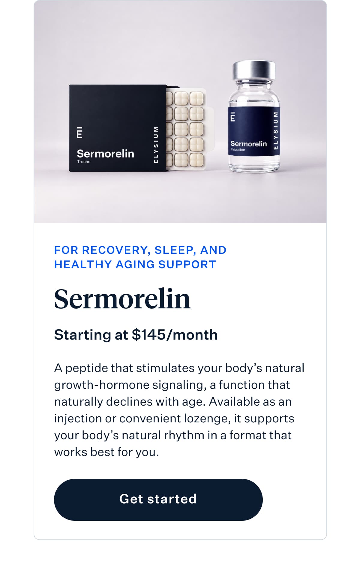 FOR RECOVERY, SLEEP, AND HEALTHY AGING SUPPORT | Sermorelin | Starting at $145/month | A peptide that stimulates your body&rsquo;s natural growth-hormone signaling, a function that naturally declines with age. Available as an injection or convenient lozenge, it supports your body&rsquo;s natural rhythm in a format that works best for you. | Get started