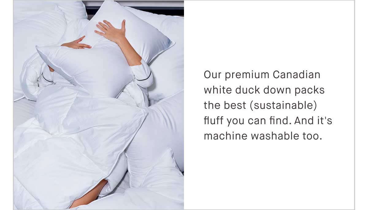 Our premium Canadian white duck down packs the best (sustainable) fluff you can find. And it&rsquo;s machine washable, because you may have great taste, but you have better things to do.