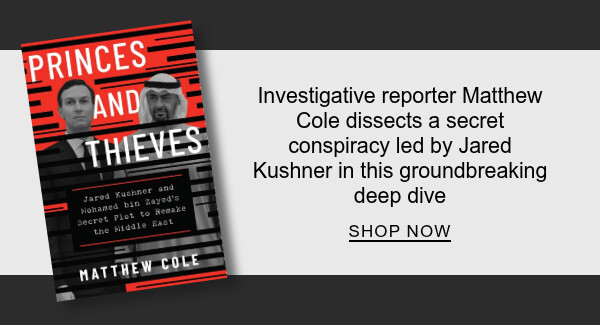 Princes and Thieves: Jared Kushner and Mohamed bin Zayed's Secret Plot to Remake the Middle East By  : Investigative reporter Matthew Cole dissects a secret conspiracy led by Jared Kushner in this groundbreaking deep dive - SHOP NOW