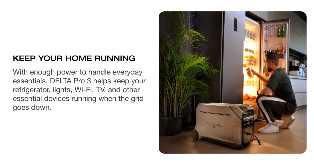 KEEP YOUR HOME RUNNING With enough power to handle everyday essentials, DELTA Pro 3 helps keep your refrigerator, lights, Wi-Fi, TV, and other essential devices running when the grid goes down.