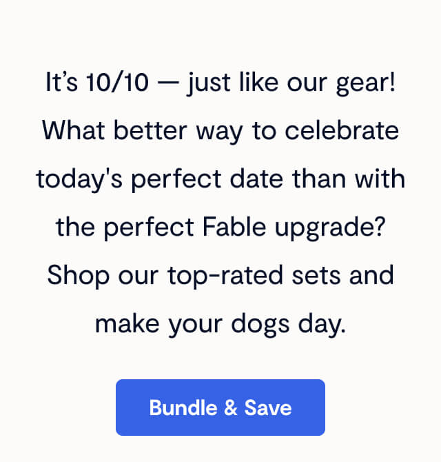 It&rsquo;s 10/10 &mdash; just like our gear! What better way to celebrate today's perfect date than with the perfect Fable upgrade? Shop our top-rated sets and make your dogs day. Bundle & Save